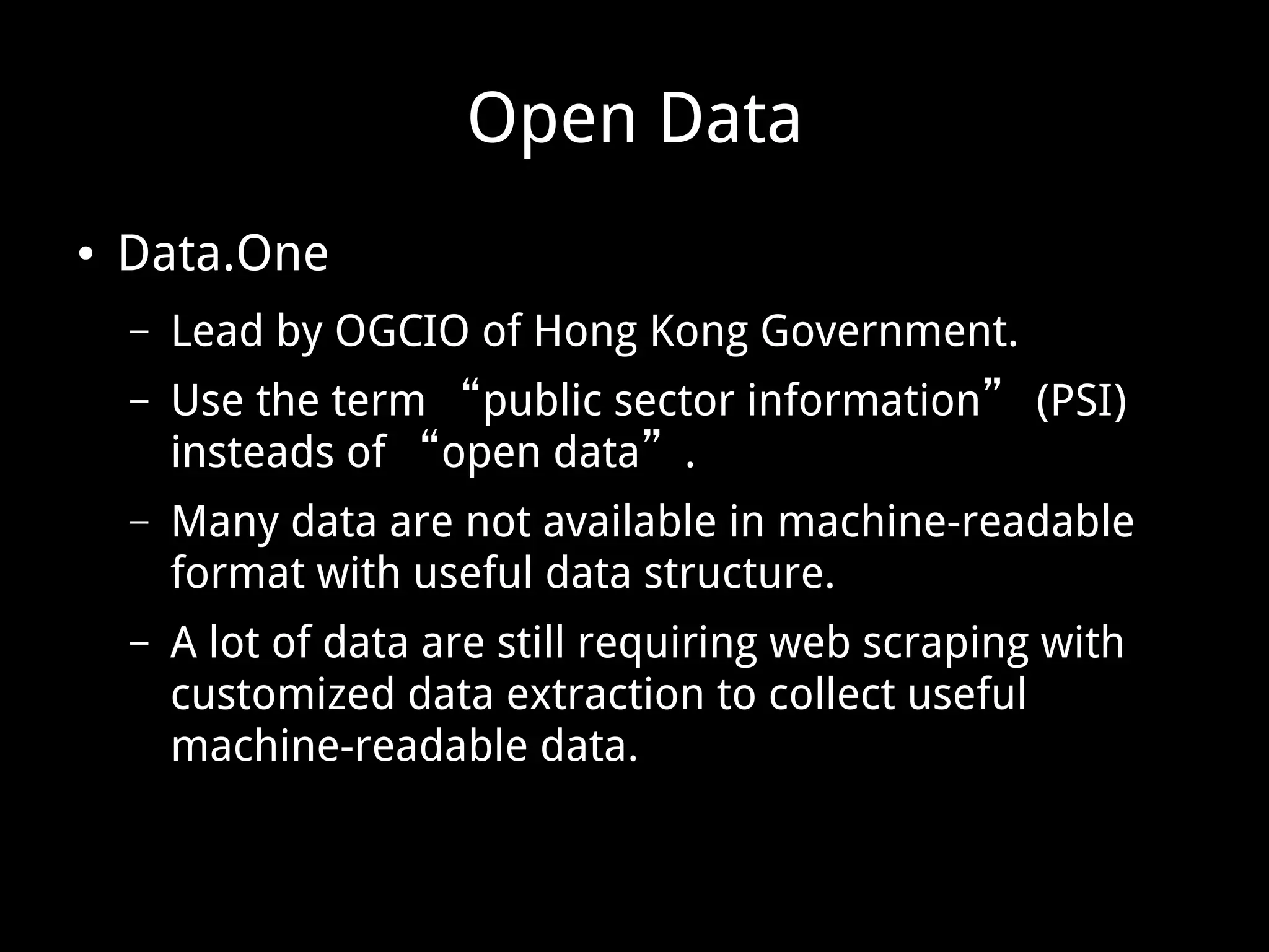 Open Data ● Data.One – Lead by OGCIO of Hong Kong Government. – Use the term “public sector information” (PSI) insteads of “open data”. – Many data are not available in machine-readable format with useful data structure. – A lot of data are still requiring web scraping with customized data extraction to collect useful machine-readable data. 