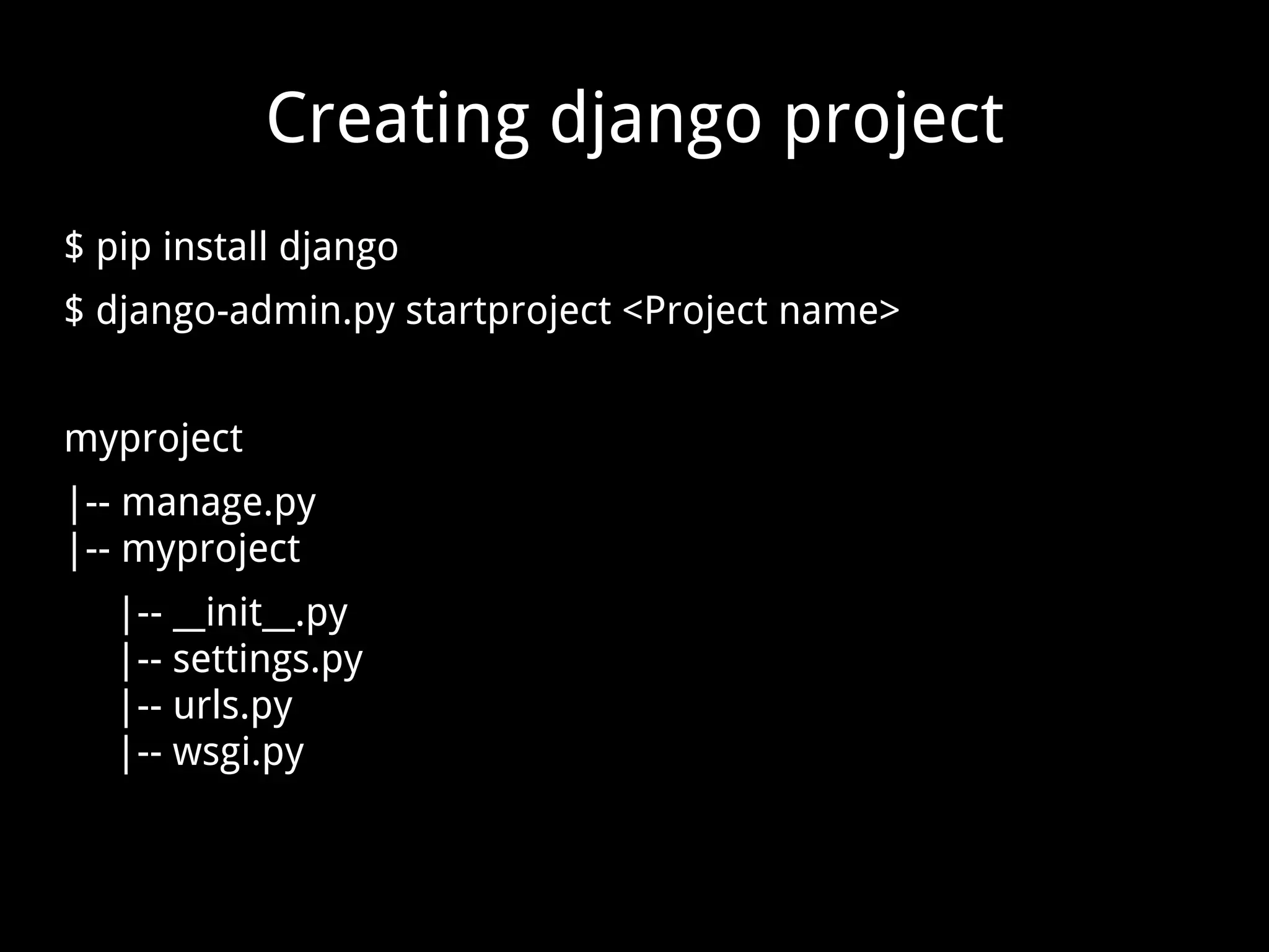 Creating django project $ pip install django $ django-admin.py startproject <Project name> myproject |-- manage.py |-- myproject |-- __init__.py |-- settings.py |-- urls.py |-- wsgi.py 