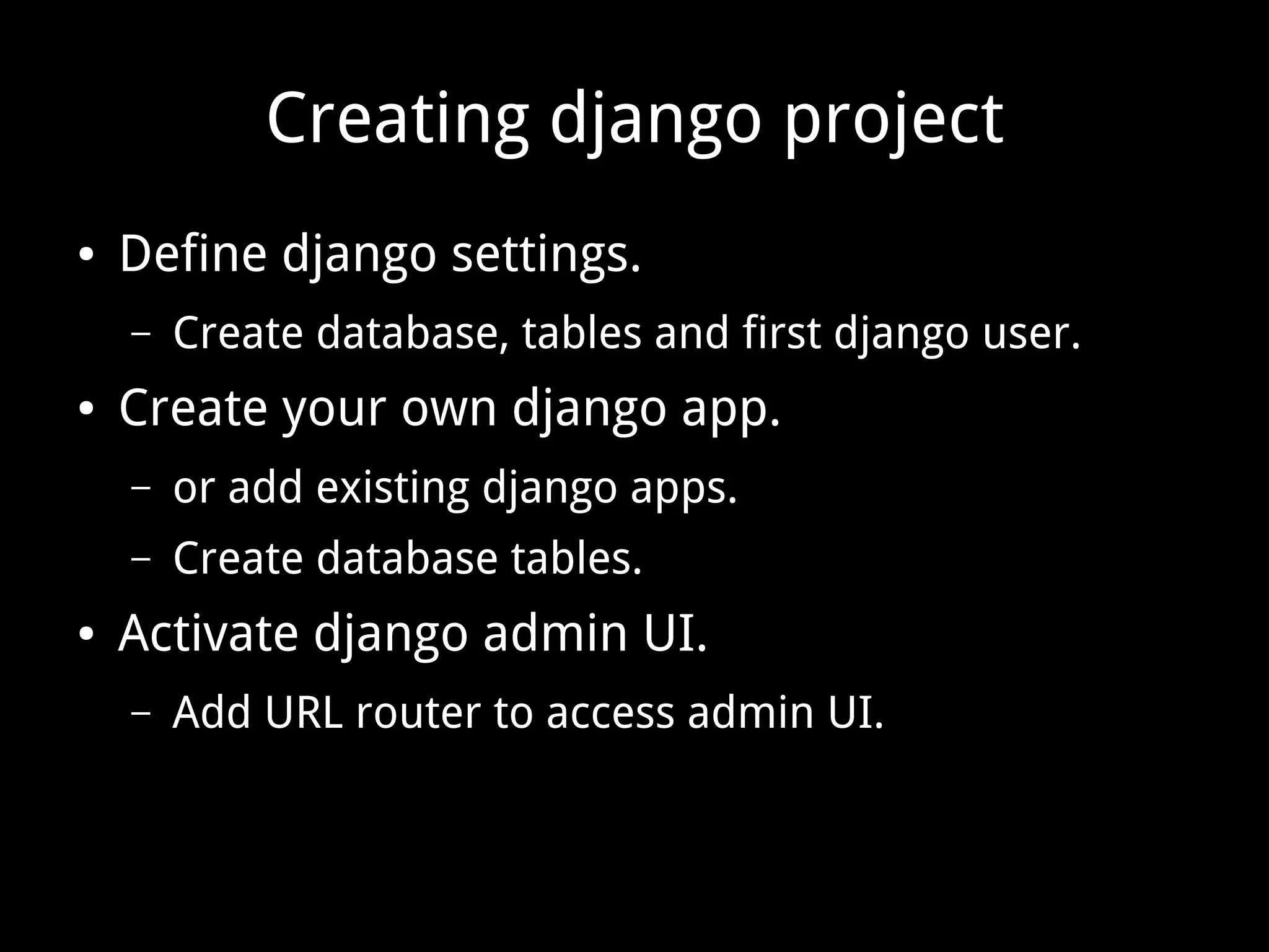 Creating django project ● Define django settings. – Create database, tables and first django user. ● Create your own django app. – or add existing django apps. – Create database tables. ● Activate django admin UI. – Add URL router to access admin UI. 