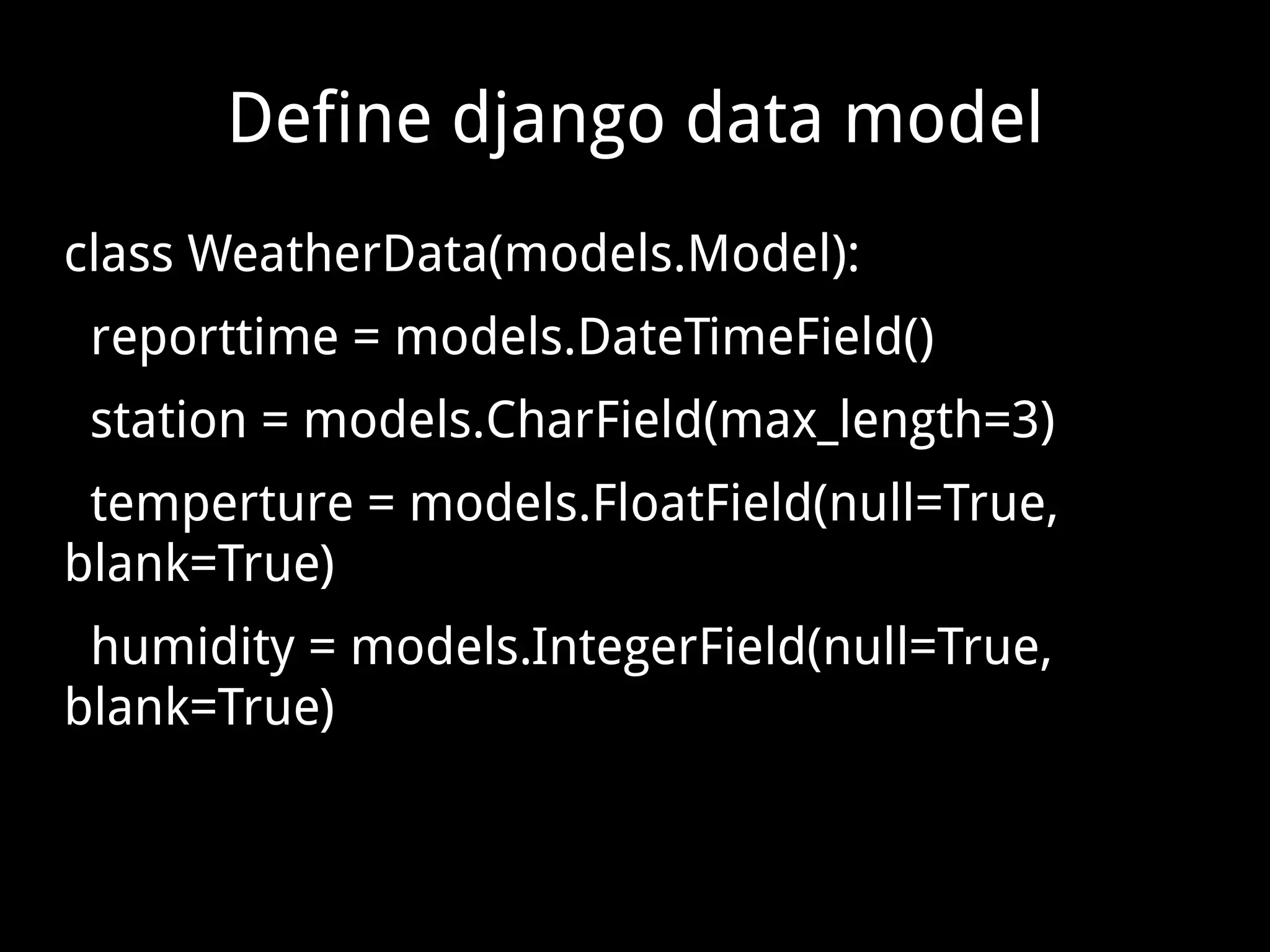 Define django data model class WeatherData(models.Model): reporttime = models.DateTimeField() station = models.CharField(max_length=3) temperture = models.FloatField(null=True, blank=True) humidity = models.IntegerField(null=True, blank=True) 
