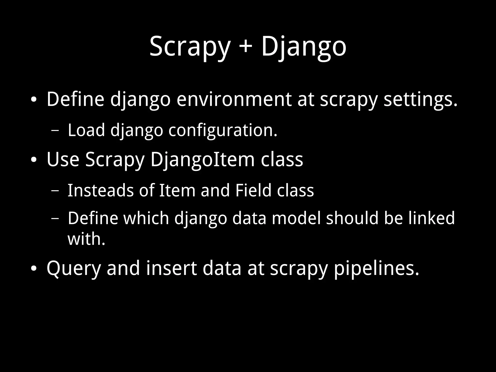 Scrapy + Django ● Define django environment at scrapy settings. – Load django configuration. ● Use Scrapy DjangoItem class – Insteads of Item and Field class – Define which django data model should be linked with. ● Query and insert data at scrapy pipelines. 