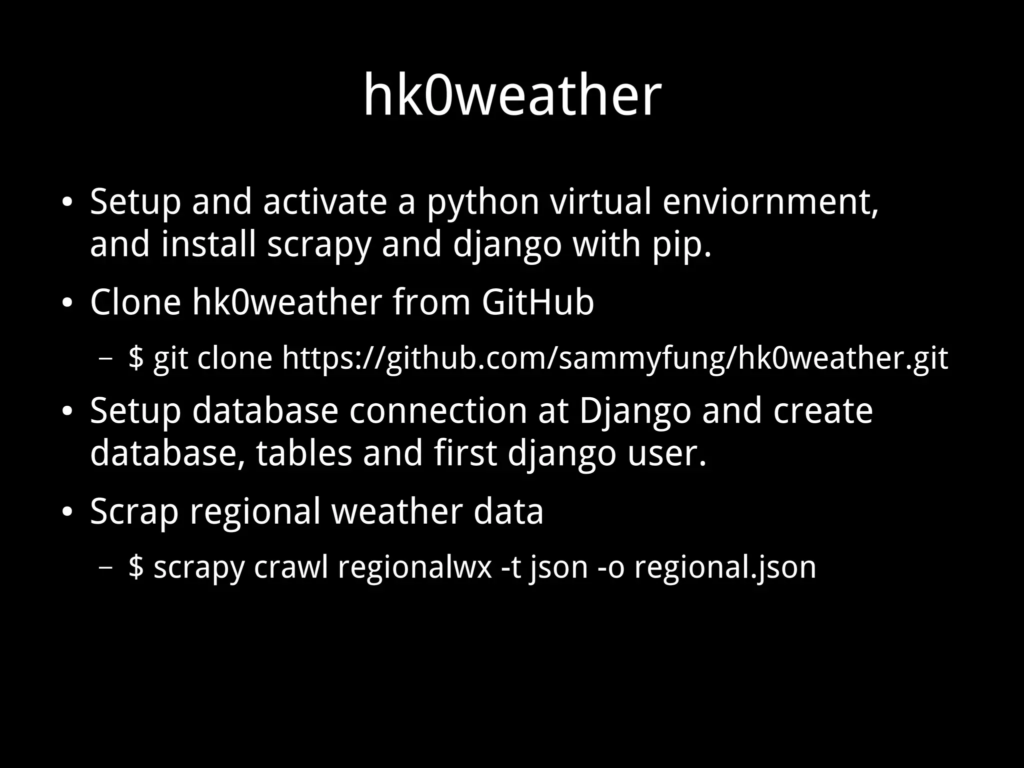 hk0weather ● Setup and activate a python virtual enviornment, and install scrapy and django with pip. ● Clone hk0weather from GitHub – $ git clone https://github.com/sammyfung/hk0weather.git ● Setup database connection at Django and create database, tables and first django user. ● Scrap regional weather data – $ scrapy crawl regionalwx -t json -o regional.json 