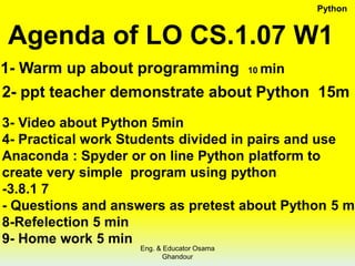 Agenda of LO CS.1.07 W1
1- Warm up about programming 10 min
2- ppt teacher demonstrate about Python 15m
3- Video about Python 5min
4- Practical work Students divided in pairs and use
Anaconda : Spyder or on line Python platform to
create very simple program using python
-3.8.1 7
- Questions and answers as pretest about Python 5 m
8-Refelection 5 min
9- Home work 5 min
Python
Eng. & Educator Osama
Ghandour
 