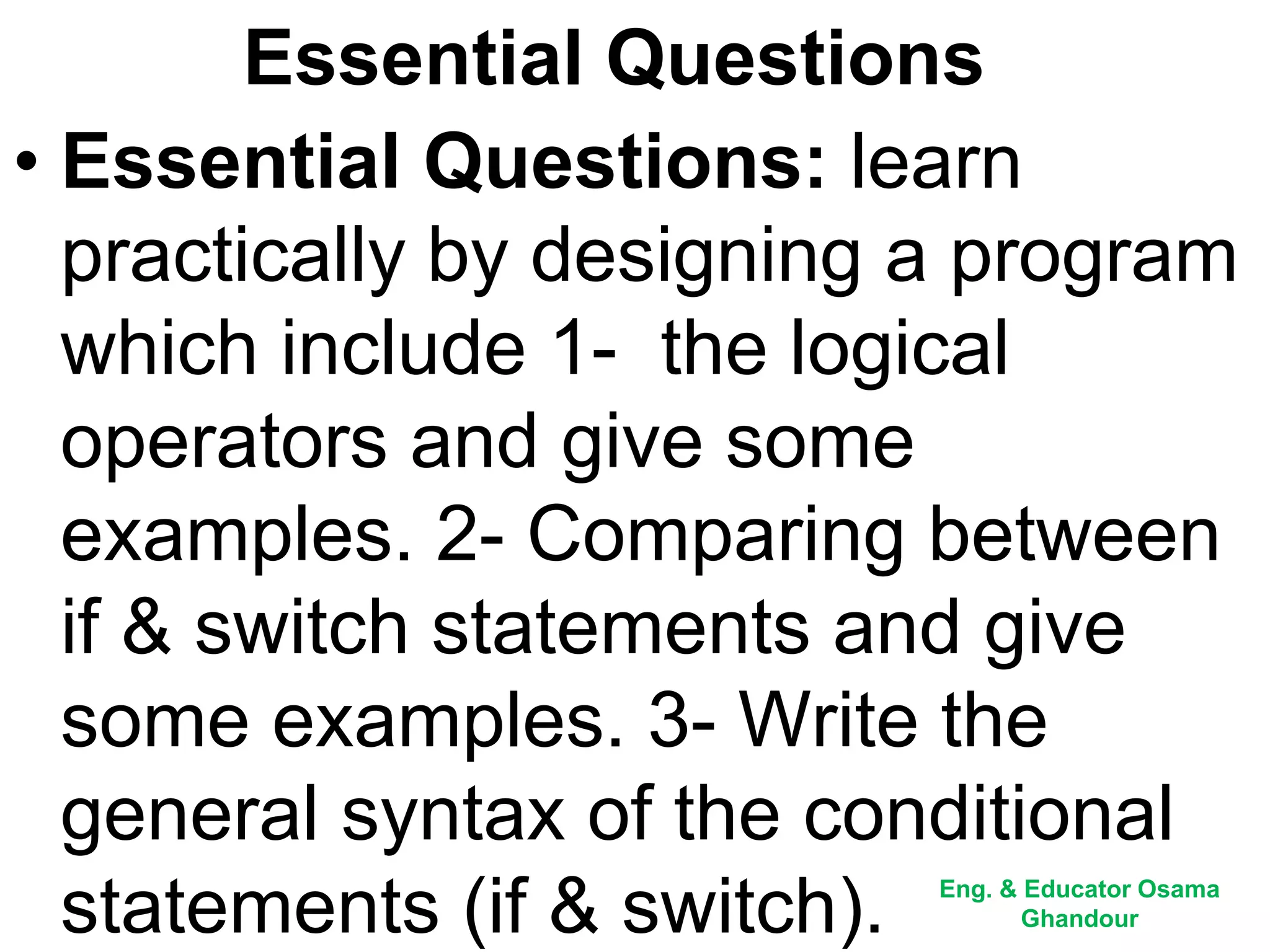Essential Questions
• Essential Questions: learn
practically by designing a program
which include 1- the logical
operators and give some
examples. 2- Comparing between
if & switch statements and give
some examples. 3- Write the
general syntax of the conditional
statements (if & switch). Eng. & Educator Osama
Ghandour
 