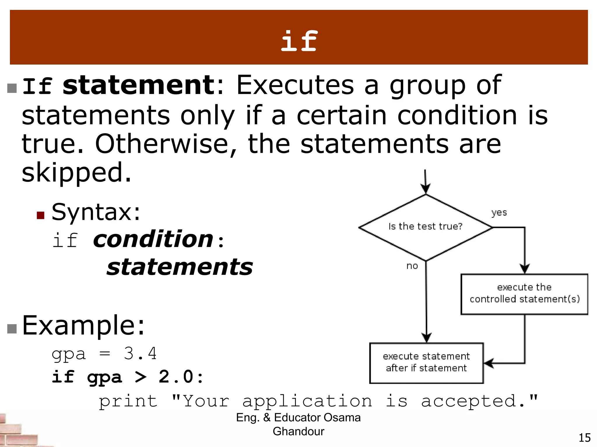 15
if
 If statement: Executes a group of
statements only if a certain condition is
true. Otherwise, the statements are
skipped.
 Syntax:
if condition:
statements
 Example:
gpa = 3.4
if gpa > 2.0:
print "Your application is accepted."
Eng. & Educator Osama
Ghandour
 