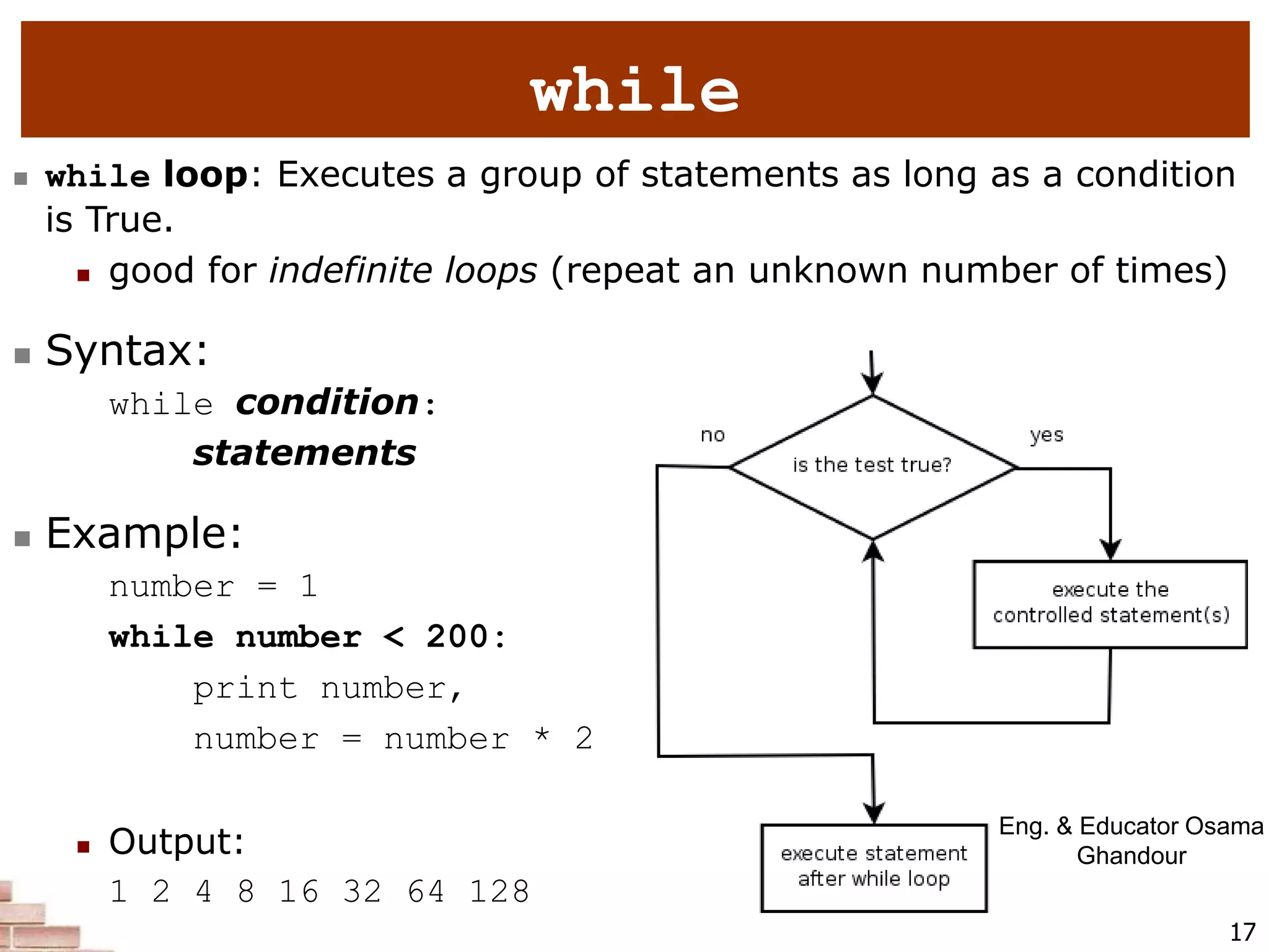 17
while
 while loop: Executes a group of statements as long as a condition
is True.
 good for indefinite loops (repeat an unknown number of times)
 Syntax:
while condition:
statements
 Example:
number = 1
while number < 200:
print number,
number = number * 2
 Output:
1 2 4 8 16 32 64 128
Eng. & Educator Osama
Ghandour
 
