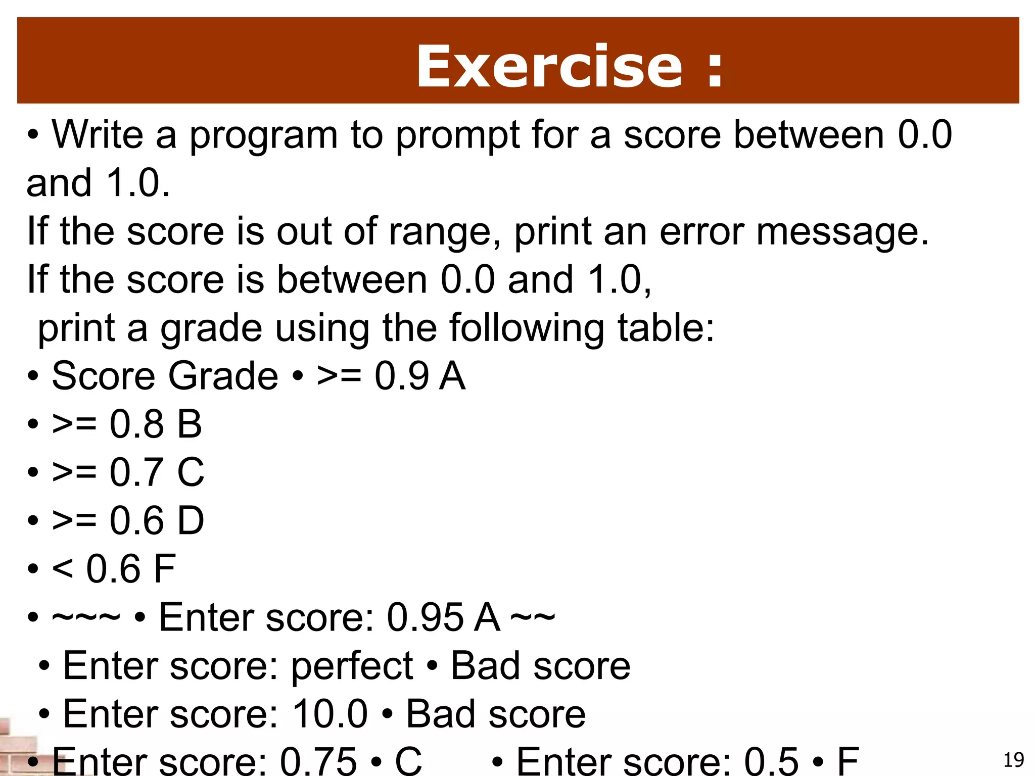 Exercise :
19
• Write a program to prompt for a score between 0.0
and 1.0.
If the score is out of range, print an error message.
If the score is between 0.0 and 1.0,
print a grade using the following table:
• Score Grade • >= 0.9 A
• >= 0.8 B
• >= 0.7 C
• >= 0.6 D
• < 0.6 F
• ~~~ • Enter score: 0.95 A ~~
• Enter score: perfect • Bad score
• Enter score: 10.0 • Bad score
• Enter score: 0.75 • C • Enter score: 0.5 • F
 