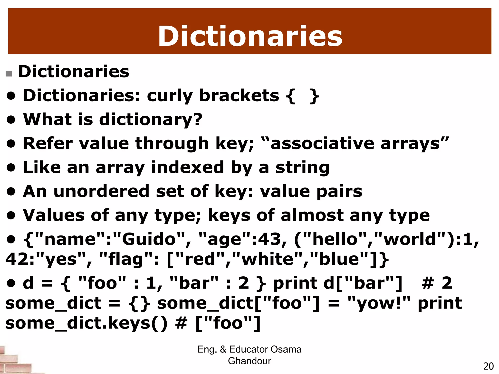 Dictionaries
 Dictionaries
• Dictionaries: curly brackets { }
• What is dictionary?
• Refer value through key; “associative arrays”
• Like an array indexed by a string
• An unordered set of key: value pairs
• Values of any type; keys of almost any type
• {"name":"Guido", "age":43, ("hello","world"):1,
42:"yes", "flag": ["red","white","blue"]}
• d = { "foo" : 1, "bar" : 2 } print d["bar"] # 2
some_dict = {} some_dict["foo"] = "yow!" print
some_dict.keys() # ["foo"]
20
Eng. & Educator Osama
Ghandour
 