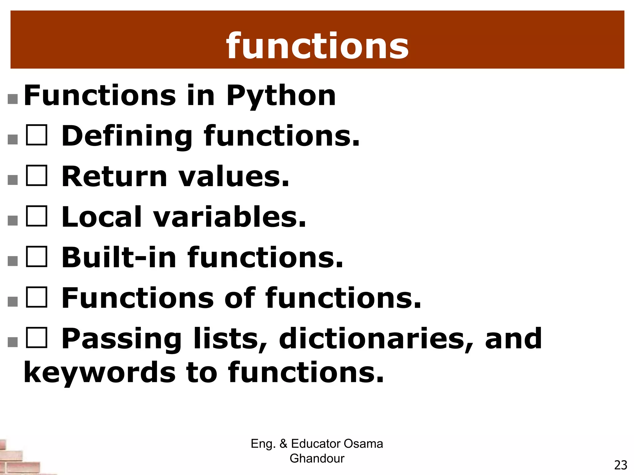 functions
 Functions in Python
 Defining functions.
 Return values.
 Local variables.
 Built-in functions.
 Functions of functions.
 Passing lists, dictionaries, and
keywords to functions.
23
Eng. & Educator Osama
Ghandour
 