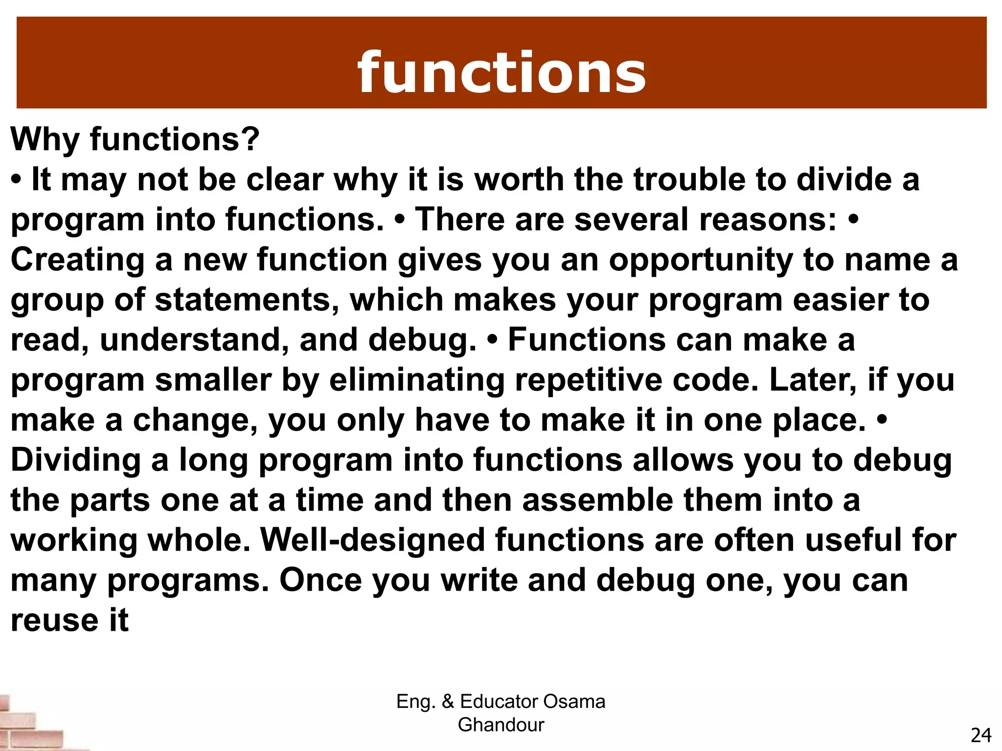 functions
24
Why functions?
• It may not be clear why it is worth the trouble to divide a
program into functions. • There are several reasons: •
Creating a new function gives you an opportunity to name a
group of statements, which makes your program easier to
read, understand, and debug. • Functions can make a
program smaller by eliminating repetitive code. Later, if you
make a change, you only have to make it in one place. •
Dividing a long program into functions allows you to debug
the parts one at a time and then assemble them into a
working whole. Well-designed functions are often useful for
many programs. Once you write and debug one, you can
reuse it
Eng. & Educator Osama
Ghandour
 