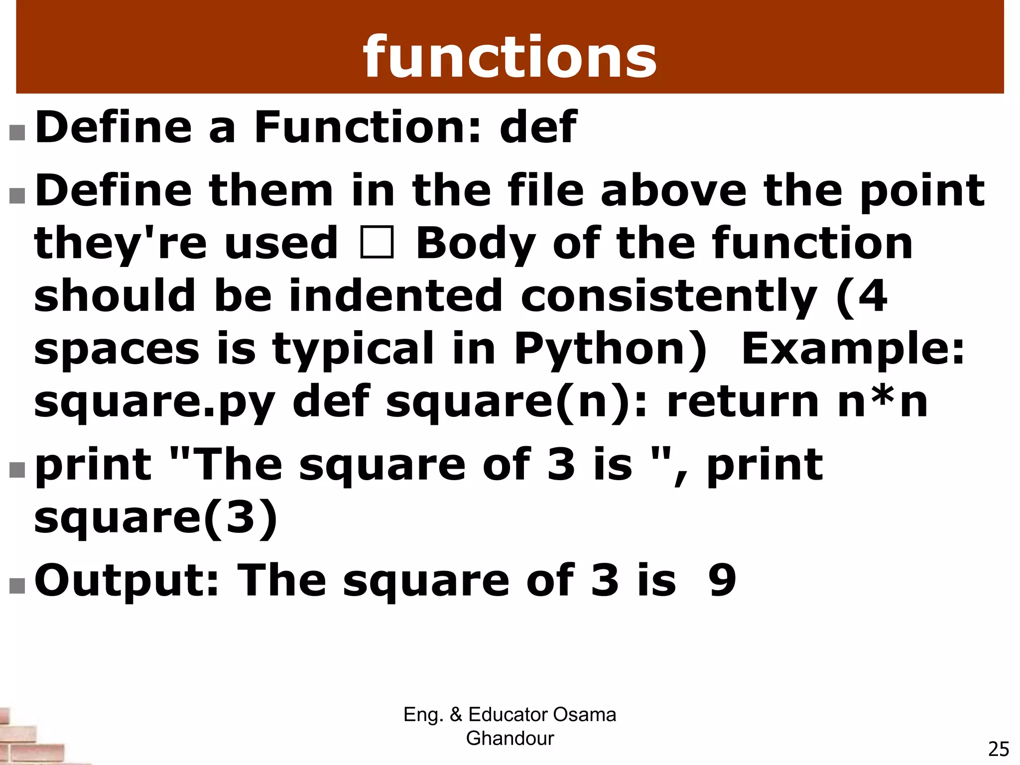 functions
 Define a Function: def
 Define them in the file above the point
they're used Body of the function
should be indented consistently (4
spaces is typical in Python) Example:
square.py def square(n): return n*n
 print "The square of 3 is ", print
square(3)
 Output: The square of 3 is 9
25
Eng. & Educator Osama
Ghandour
 