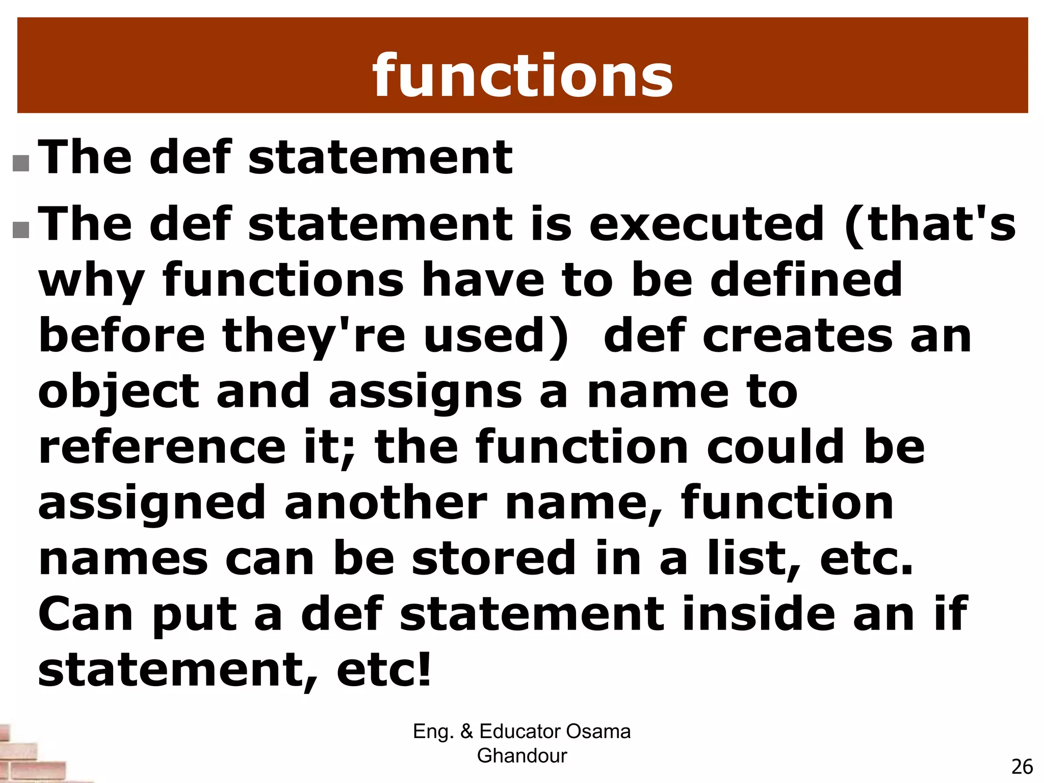 functions
 The def statement
 The def statement is executed (that's
why functions have to be defined
before they're used) def creates an
object and assigns a name to
reference it; the function could be
assigned another name, function
names can be stored in a list, etc.
Can put a def statement inside an if
statement, etc!
26
Eng. & Educator Osama
Ghandour
 