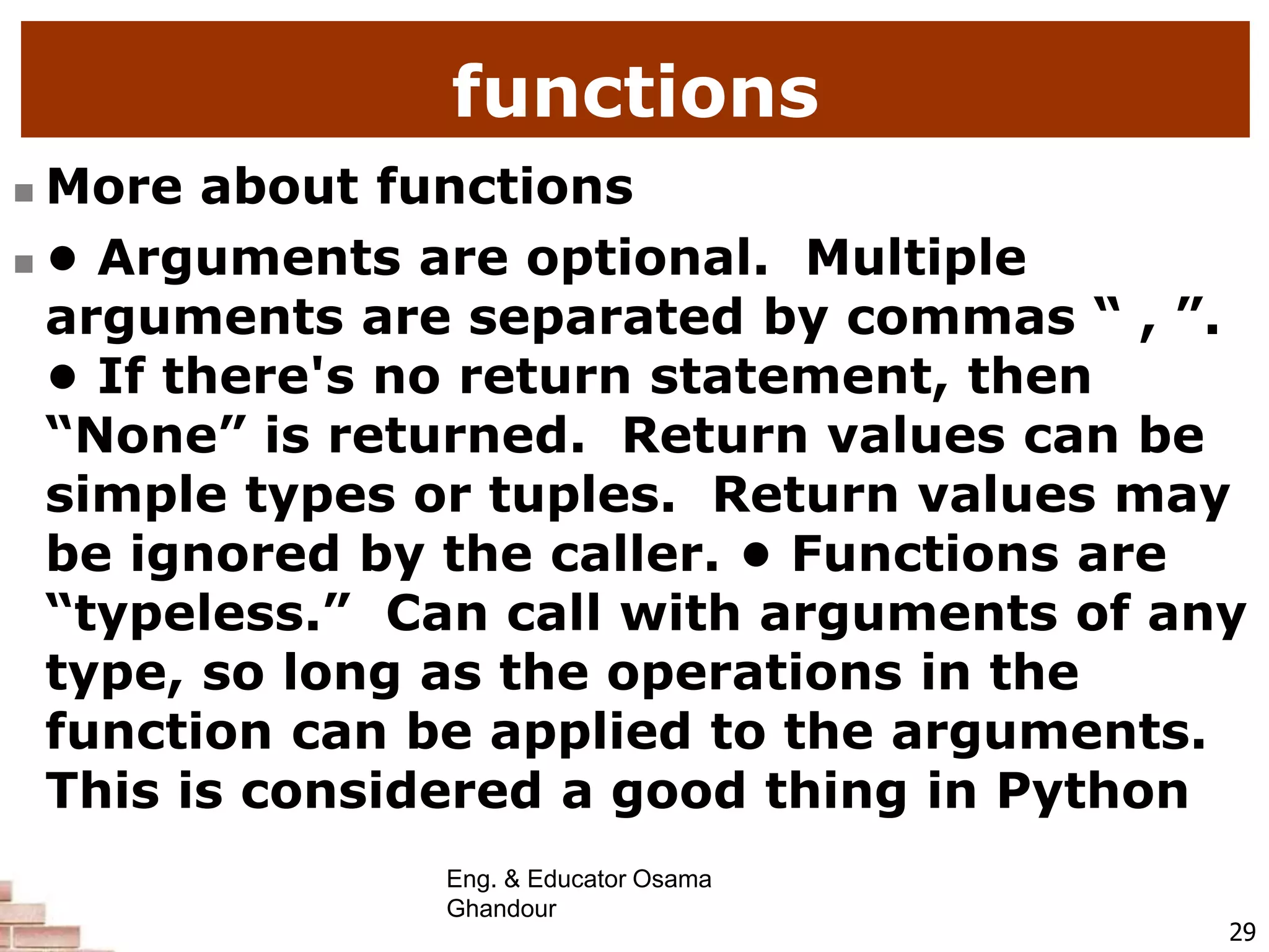 functions
 More about functions
 • Arguments are optional. Multiple
arguments are separated by commas “ , ”.
• If there's no return statement, then
“None” is returned. Return values can be
simple types or tuples. Return values may
be ignored by the caller. • Functions are
“typeless.” Can call with arguments of any
type, so long as the operations in the
function can be applied to the arguments.
This is considered a good thing in Python
29
Eng. & Educator Osama
Ghandour
 