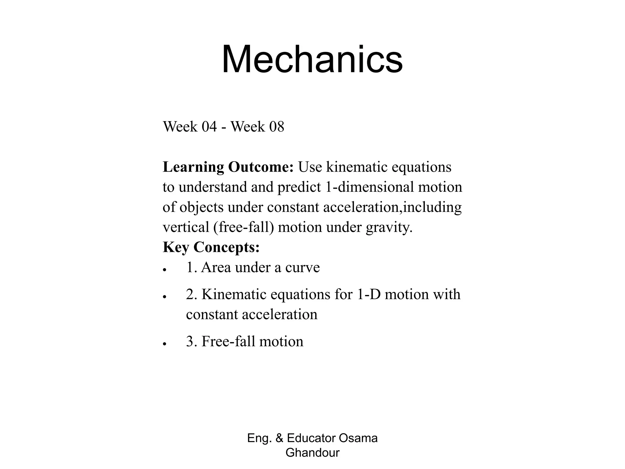 Mechanics
Eng. & Educator Osama
Ghandour
Week 04 - Week 08
Learning Outcome: Use kinematic equations
to understand and predict 1-dimensional motion
of objects under constant acceleration,including
vertical (free-fall) motion under gravity.
Key Concepts:
 1. Area under a curve
 2. Kinematic equations for 1-D motion with
constant acceleration
 3. Free-fall motion
 