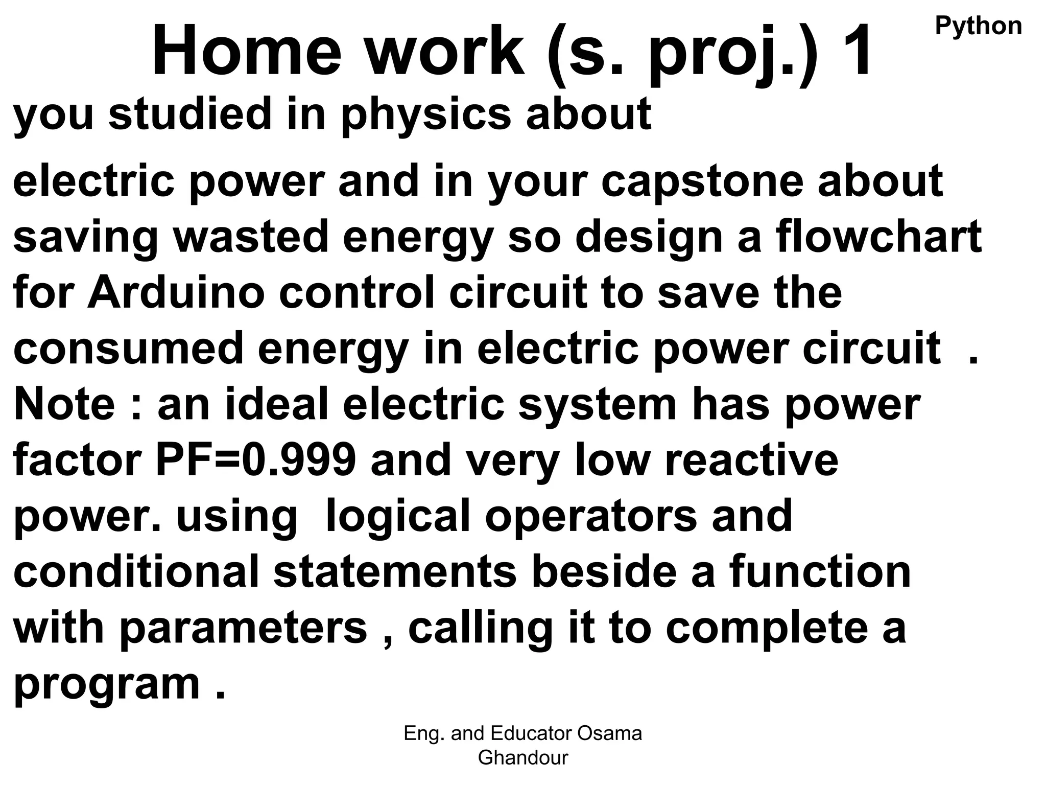 Home work (s. proj.) 1
you studied in physics about
electric power and in your capstone about
saving wasted energy so design a flowchart
for Arduino control circuit to save the
consumed energy in electric power circuit .
Note : an ideal electric system has power
factor PF=0.999 and very low reactive
power. using logical operators and
conditional statements beside a function
with parameters , calling it to complete a
program .
Eng. and Educator Osama
Ghandour
Python
 