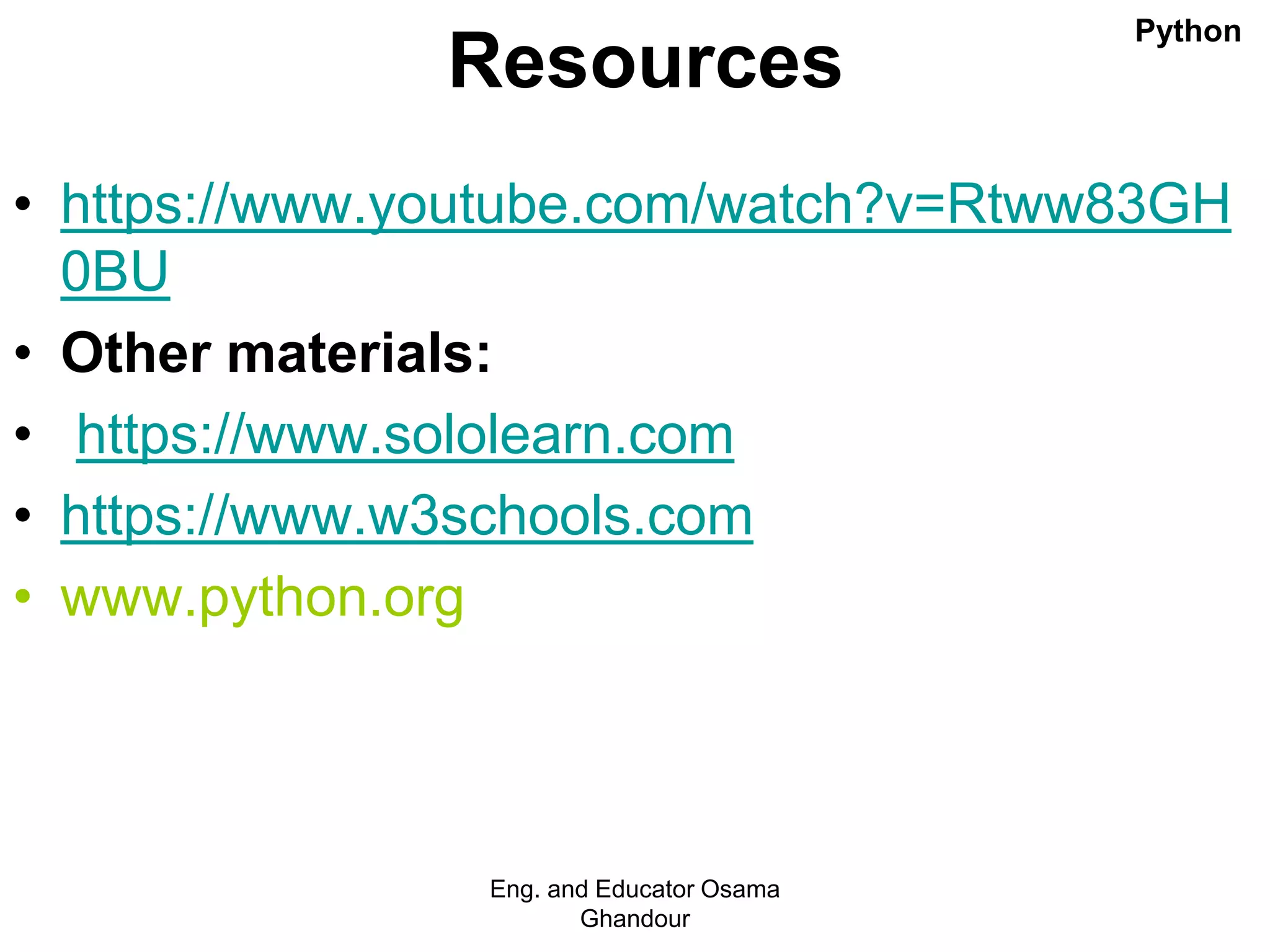 Resources
• https://www.youtube.com/watch?v=Rtww83GH
0BU
• Other materials:
• https://www.sololearn.com
• https://www.w3schools.com
• www.python.org
Eng. and Educator Osama
Ghandour
Python
 