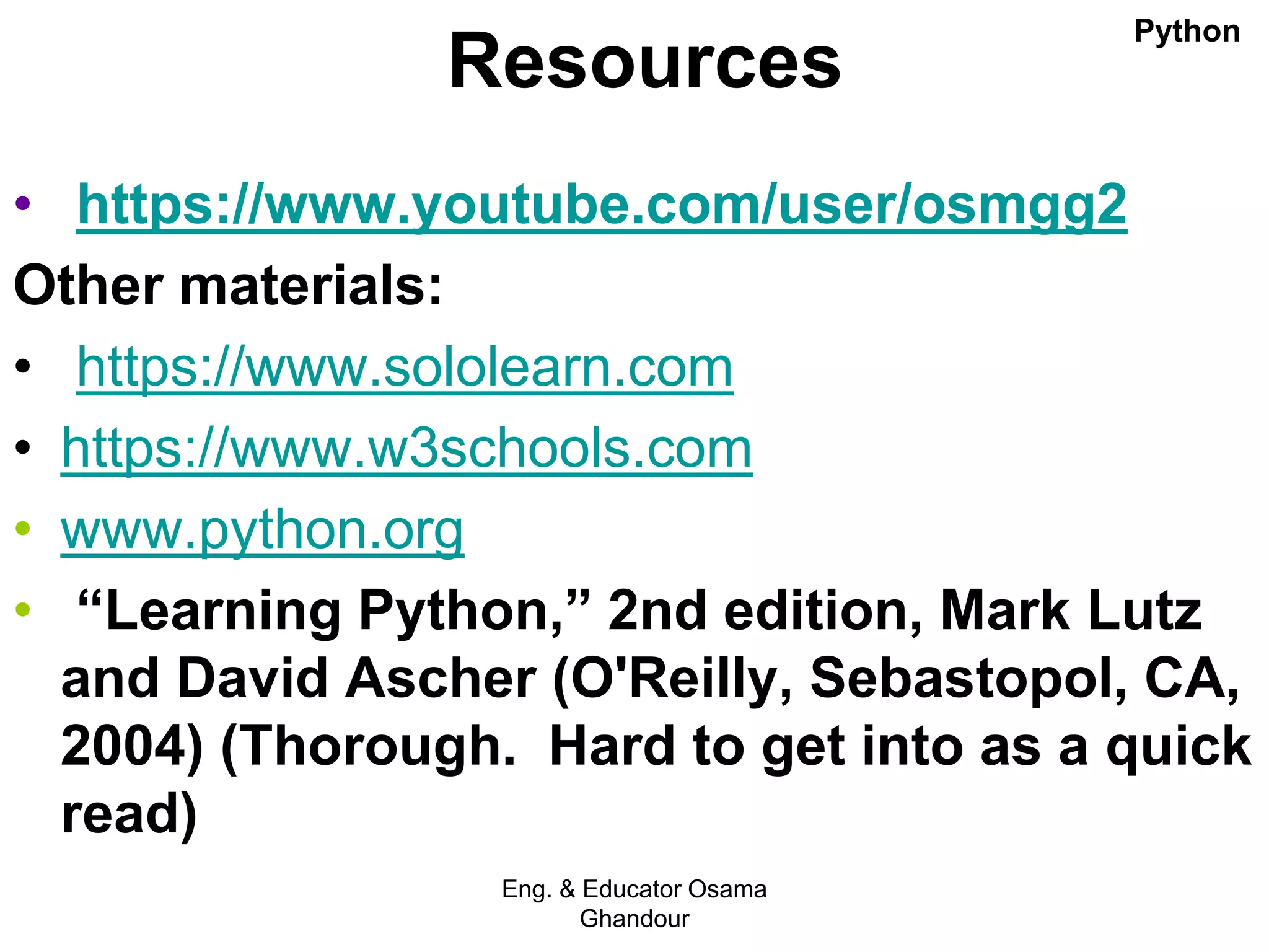 Resources
• https://www.youtube.com/user/osmgg2
Other materials:
• https://www.sololearn.com
• https://www.w3schools.com
• www.python.org
• “Learning Python,” 2nd edition, Mark Lutz
and David Ascher (O'Reilly, Sebastopol, CA,
2004) (Thorough. Hard to get into as a quick
read)
Eng. & Educator Osama
Ghandour
Python
 