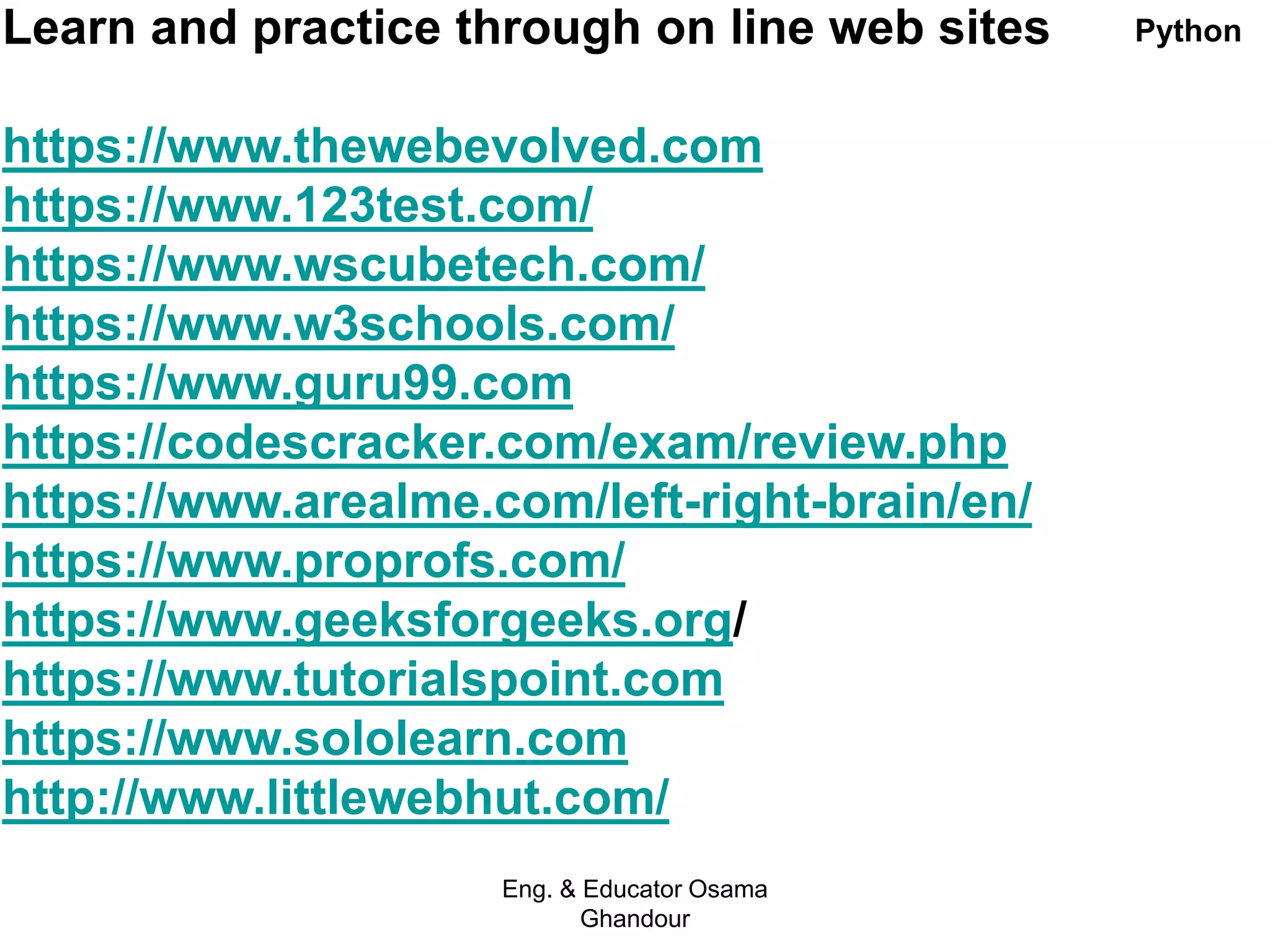 Learn and practice through on line web sites
https://www.thewebevolved.com
https://www.123test.com/
https://www.wscubetech.com/
https://www.w3schools.com/
https://www.guru99.com
https://codescracker.com/exam/review.php
https://www.arealme.com/left-right-brain/en/
https://www.proprofs.com/
https://www.geeksforgeeks.org/
https://www.tutorialspoint.com
https://www.sololearn.com
http://www.littlewebhut.com/
Eng. & Educator Osama
Ghandour
Python
 