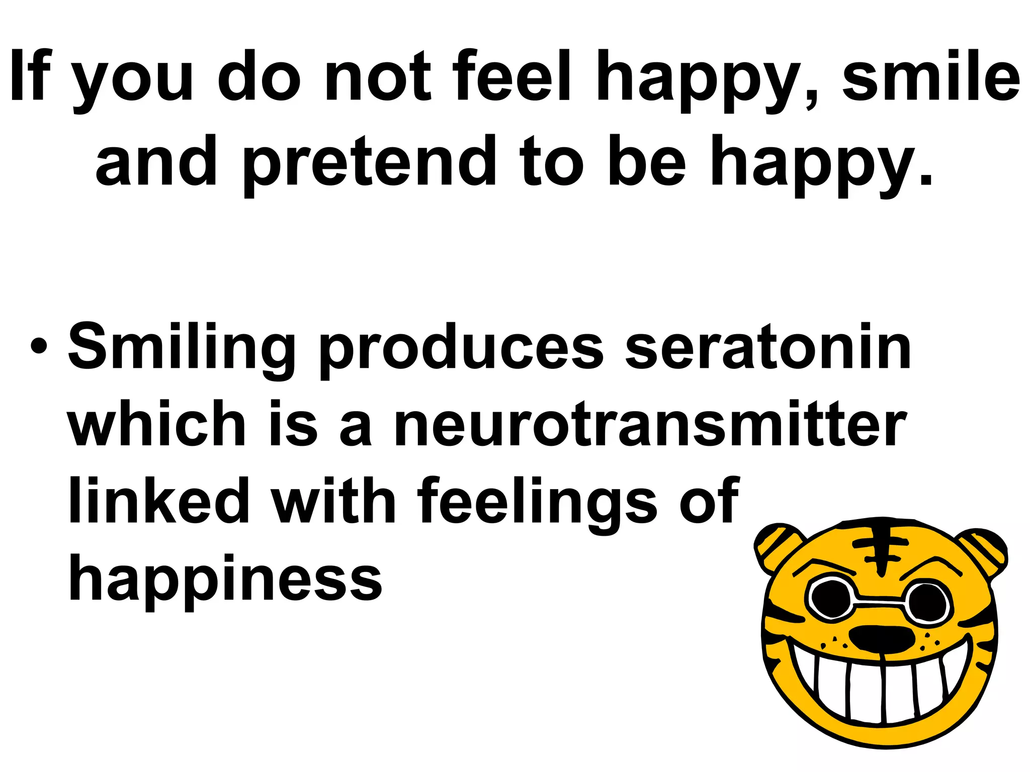 If you do not feel happy, smile
and pretend to be happy.
• Smiling produces seratonin
which is a neurotransmitter
linked with feelings of
happiness
 