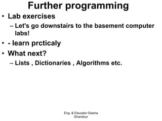 Further programming
• Lab exercises
– Let's go downstairs to the basement computer
labs!
• - learn prcticaly
• What next?
– Lists , Dictionaries , Algorithms etc.
Eng. & Educator Osama
Ghandour
 