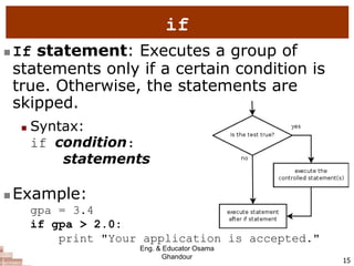 15
if
 If statement: Executes a group of
statements only if a certain condition is
true. Otherwise, the statements are
skipped.
 Syntax:
if condition:
statements
 Example:
gpa = 3.4
if gpa > 2.0:
print "Your application is accepted."
Eng. & Educator Osama
Ghandour
 