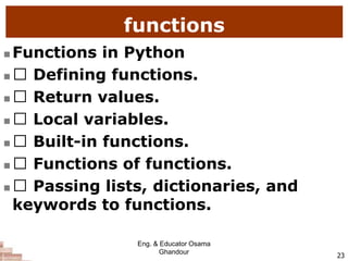 functions
 Functions in Python
 Defining functions.
 Return values.
 Local variables.
 Built-in functions.
 Functions of functions.
 Passing lists, dictionaries, and
keywords to functions.
23
Eng. & Educator Osama
Ghandour
 
