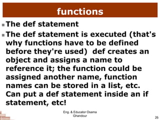 functions
 The def statement
 The def statement is executed (that's
why functions have to be defined
before they're used) def creates an
object and assigns a name to
reference it; the function could be
assigned another name, function
names can be stored in a list, etc.
Can put a def statement inside an if
statement, etc!
26
Eng. & Educator Osama
Ghandour
 