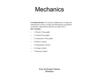 Mechanics
Eng. & Educator Osama
Ghandour
Learning Outcome: Use position, displacement, average and
instantaneous velocity, average and instantaneous acceleration
to describe 1-dimensional motion of an object. W1-3
Key Concepts:
o 1. Position /Time graphs
o 2. velocity/Time graphs
o 3. Acceleration /Time graphs
o 4. Relative velocity.
o 5. Instantaneous velocity
o 6. Average velocity
o 7. Reference Frames
 