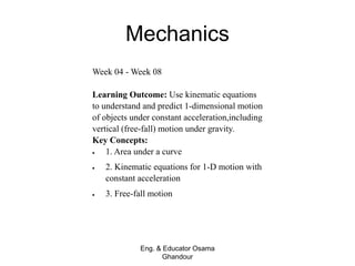 Mechanics
Eng. & Educator Osama
Ghandour
Week 04 - Week 08
Learning Outcome: Use kinematic equations
to understand and predict 1-dimensional motion
of objects under constant acceleration,including
vertical (free-fall) motion under gravity.
Key Concepts:
 1. Area under a curve
 2. Kinematic equations for 1-D motion with
constant acceleration
 3. Free-fall motion
 