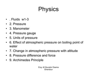 Physics
• . Fluids w1-3
• 2. Pressure
• 3. Manometer
• 4. Pressure gauge
• 5. Units of pressure
• 6. Effect of atmospheric pressure on boiling point of
water
• 7. Change in atmospheric pressure with altitude
• 8. Pressure difference and force
• 9. Archimedes Principle
Eng. & Educator Osama
Ghandour
 