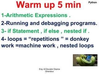 Warm up 5 min
1-Arithmetic Expressions .
2-Running and debagging programs.
3- if Statement , if else , nested if .
4- loops = “repetitions ” = donkey
work =machine work , nested loops
Eng. & Educator Osama
Ghandour
Python
 