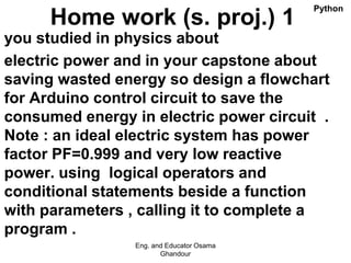 Home work (s. proj.) 1
you studied in physics about
electric power and in your capstone about
saving wasted energy so design a flowchart
for Arduino control circuit to save the
consumed energy in electric power circuit .
Note : an ideal electric system has power
factor PF=0.999 and very low reactive
power. using logical operators and
conditional statements beside a function
with parameters , calling it to complete a
program .
Eng. and Educator Osama
Ghandour
Python
 