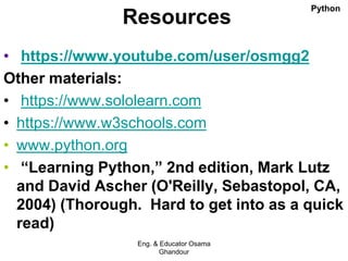 Resources
• https://www.youtube.com/user/osmgg2
Other materials:
• https://www.sololearn.com
• https://www.w3schools.com
• www.python.org
• “Learning Python,” 2nd edition, Mark Lutz
and David Ascher (O'Reilly, Sebastopol, CA,
2004) (Thorough. Hard to get into as a quick
read)
Eng. & Educator Osama
Ghandour
Python
 