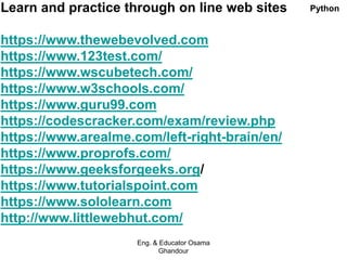 Learn and practice through on line web sites
https://www.thewebevolved.com
https://www.123test.com/
https://www.wscubetech.com/
https://www.w3schools.com/
https://www.guru99.com
https://codescracker.com/exam/review.php
https://www.arealme.com/left-right-brain/en/
https://www.proprofs.com/
https://www.geeksforgeeks.org/
https://www.tutorialspoint.com
https://www.sololearn.com
http://www.littlewebhut.com/
Eng. & Educator Osama
Ghandour
Python
 