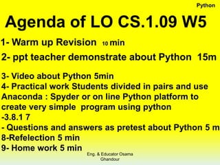 Agenda of LO CS.1.09 W5
1- Warm up Revision 10 min
2- ppt teacher demonstrate about Python 15m
3- Video about Python 5min
4- Practical work Students divided in pairs and use
Anaconda : Spyder or on line Python platform to
create very simple program using python
-3.8.1 7
- Questions and answers as pretest about Python 5 m
8-Refelection 5 min
9- Home work 5 min
Python
Eng. & Educator Osama
Ghandour
 