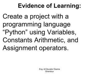 Evidence of Learning:
Create a project with a
programming language
“Python” using Variables,
Constants Arithmetic, and
Assignment operators.
Eng. & Educator Osama
Ghandour
 