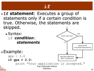 15
if
 If statement: Executes a group of
statements only if a certain condition is
true. Otherwise, the statements are
skipped.
 Syntax:
if condition:
statements
 Example:
gpa = 3.4
if gpa > 2.0:
print "Your application is accepted."
Eng. & Educator Osama
Ghandour
 