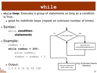 17
while
 while loop: Executes a group of statements as long as a condition
is True.
 good for indefinite loops (repeat an unknown number of times)
 Syntax:
while condition:
statements
 Example:
number = 1
while number < 200:
print number,
number = number * 2
 Output:
1 2 4 8 16 32 64 128
Eng. & Educator Osama
Ghandour
 
