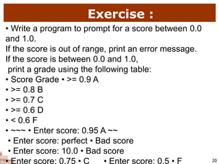Exercise :
20
• Write a program to prompt for a score between 0.0
and 1.0.
If the score is out of range, print an error message.
If the score is between 0.0 and 1.0,
print a grade using the following table:
• Score Grade • >= 0.9 A
• >= 0.8 B
• >= 0.7 C
• >= 0.6 D
• < 0.6 F
• ~~~ • Enter score: 0.95 A ~~
• Enter score: perfect • Bad score
• Enter score: 10.0 • Bad score
• Enter score: 0.75 • C • Enter score: 0.5 • F
 