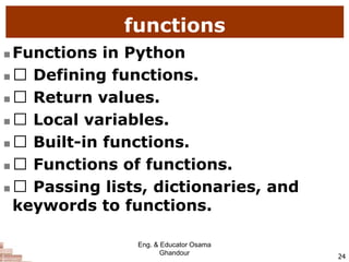 functions
 Functions in Python
 Defining functions.
 Return values.
 Local variables.
 Built-in functions.
 Functions of functions.
 Passing lists, dictionaries, and
keywords to functions.
24
Eng. & Educator Osama
Ghandour
 