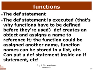 functions
 The def statement
 The def statement is executed (that's
why functions have to be defined
before they're used) def creates an
object and assigns a name to
reference it; the function could be
assigned another name, function
names can be stored in a list, etc.
Can put a def statement inside an if
statement, etc!
27
Eng. & Educator Osama
Ghandour
 