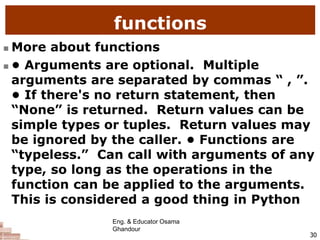 functions
 More about functions
 • Arguments are optional. Multiple
arguments are separated by commas “ , ”.
• If there's no return statement, then
“None” is returned. Return values can be
simple types or tuples. Return values may
be ignored by the caller. • Functions are
“typeless.” Can call with arguments of any
type, so long as the operations in the
function can be applied to the arguments.
This is considered a good thing in Python
30
Eng. & Educator Osama
Ghandour
 