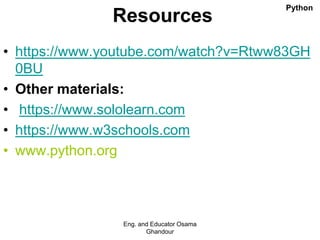 Resources
• https://www.youtube.com/watch?v=Rtww83GH
0BU
• Other materials:
• https://www.sololearn.com
• https://www.w3schools.com
• www.python.org
Eng. and Educator Osama
Ghandour
Python
 