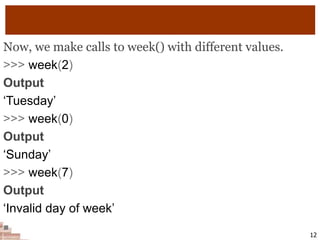 Now, we make calls to week() with different values.
>>> week(2)
Output
‘Tuesday’
>>> week(0)
Output
‘Sunday’
>>> week(7)
Output
‘Invalid day of week’

12
 