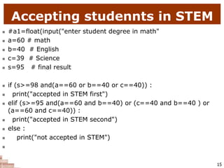 Accepting studennts in STEM
 #a1=float(input("enter student degree in math"
 a=60 # math
 b=40 # English
 c=39 # Science
 s=95 # final result
 if (s>=98 and(a==60 or b==40 or c==40)) :
 print("accepted in STEM first")
 elif (s>=95 and(a==60 and b==40) or (c==40 and b==40 ) or
(a==60 and c==40)) :
 print("accepted in STEM second")
 else :
 print("not accepted in STEM")

15
 