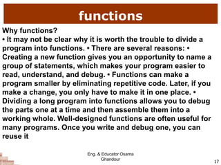 functions
17
Why functions?
• It may not be clear why it is worth the trouble to divide a
program into functions. • There are several reasons: •
Creating a new function gives you an opportunity to name a
group of statements, which makes your program easier to
read, understand, and debug. • Functions can make a
program smaller by eliminating repetitive code. Later, if you
make a change, you only have to make it in one place. •
Dividing a long program into functions allows you to debug
the parts one at a time and then assemble them into a
working whole. Well-designed functions are often useful for
many programs. Once you write and debug one, you can
reuse it
Eng. & Educator Osama
Ghandour
 