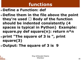 functions
 Define a Function: def
 Define them in the file above the point
they're used Body of the function
should be indented consistently (4
spaces is typical in Python) Example:
square.py def square(n): return n*n
 print "The square of 3 is ", print
square(3)
 Output: The square of 3 is 9
18
Eng. & Educator Osama
Ghandour
 