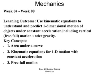 Mechanics
Eng. & Educator Osama
Ghandour
Week 04 - Week 08
Learning Outcome: Use kinematic equations to
understand and predict 1-dimensional motion of
objects under constant acceleration,including vertical
(free-fall) motion under gravity.
Key Concepts:
 1. Area under a curve
 2. Kinematic equations for 1-D motion with
constant acceleration
 3. Free-fall motion
 