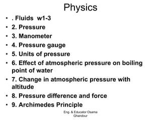 Physics
• . Fluids w1-3
• 2. Pressure
• 3. Manometer
• 4. Pressure gauge
• 5. Units of pressure
• 6. Effect of atmospheric pressure on boiling
point of water
• 7. Change in atmospheric pressure with
altitude
• 8. Pressure difference and force
• 9. Archimedes Principle
Eng. & Educator Osama
Ghandour
 