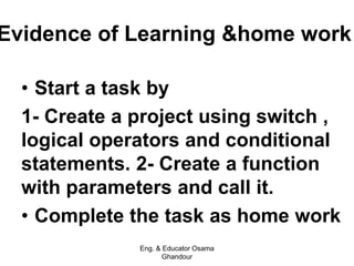 Evidence of Learning &home work
• Start a task by
1- Create a project using switch ,
logical operators and conditional
statements. 2- Create a function
with parameters and call it.
• Complete the task as home work
Eng. & Educator Osama
Ghandour
 